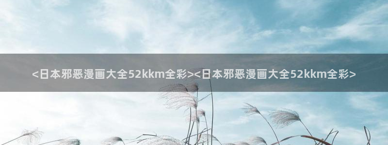 韩漫未删减版漫画：<日本邪恶漫画大全52kkm全彩><日本邪恶漫画大全52kkm全彩>